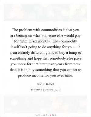 The problem with commodities is that you are betting on what someone else would pay for them in six months. The commodity itself isn’t going to do anything for you... it is an entirely different game to buy a lump of something and hope that somebody else pays you more for that lump two years from now than it is to buy something that you expect to produce income for you over time Picture Quote #1
