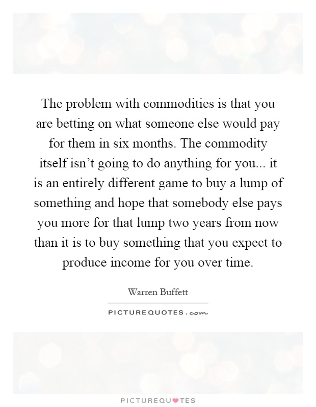 The problem with commodities is that you are betting on what someone else would pay for them in six months. The commodity itself isn't going to do anything for you... it is an entirely different game to buy a lump of something and hope that somebody else pays you more for that lump two years from now than it is to buy something that you expect to produce income for you over time Picture Quote #1