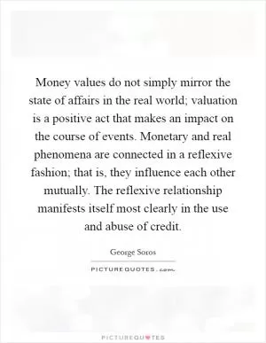 Money values do not simply mirror the state of affairs in the real world; valuation is a positive act that makes an impact on the course of events. Monetary and real phenomena are connected in a reflexive fashion; that is, they influence each other mutually. The reflexive relationship manifests itself most clearly in the use and abuse of credit Picture Quote #1