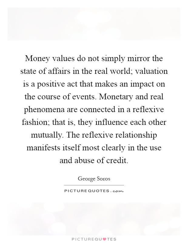 Money values do not simply mirror the state of affairs in the real world; valuation is a positive act that makes an impact on the course of events. Monetary and real phenomena are connected in a reflexive fashion; that is, they influence each other mutually. The reflexive relationship manifests itself most clearly in the use and abuse of credit Picture Quote #1