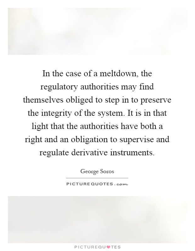 In the case of a meltdown, the regulatory authorities may find themselves obliged to step in to preserve the integrity of the system. It is in that light that the authorities have both a right and an obligation to supervise and regulate derivative instruments Picture Quote #1