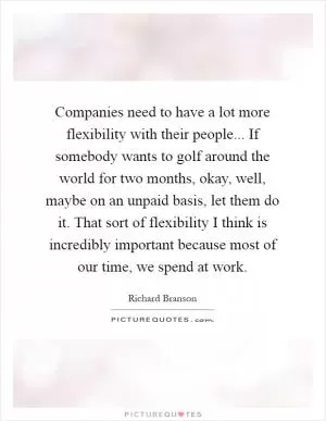 Companies need to have a lot more flexibility with their people... If somebody wants to golf around the world for two months, okay, well, maybe on an unpaid basis, let them do it. That sort of flexibility I think is incredibly important because most of our time, we spend at work Picture Quote #1