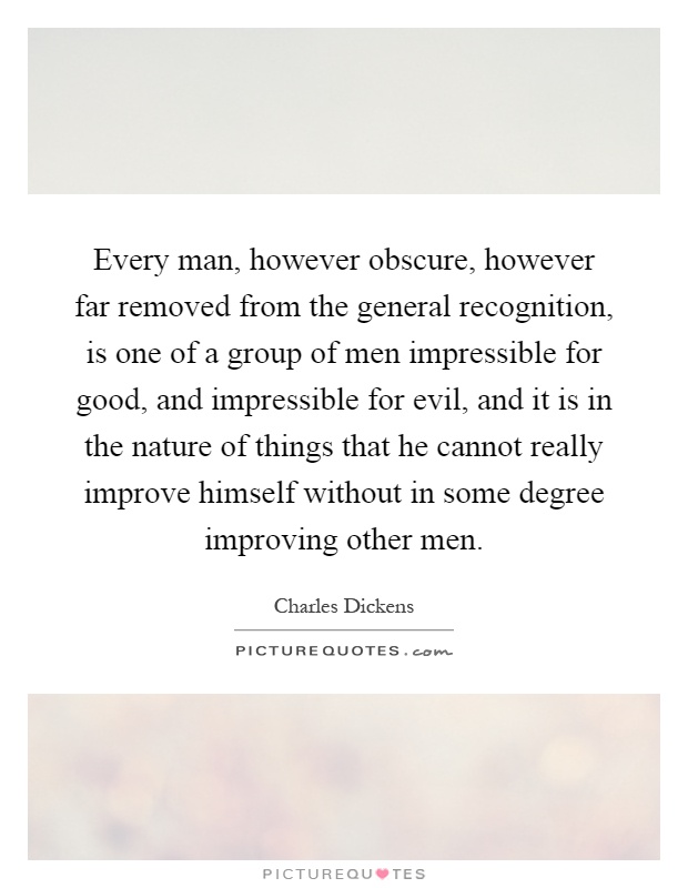 Every man, however obscure, however far removed from the general recognition, is one of a group of men impressible for good, and impressible for evil, and it is in the nature of things that he cannot really improve himself without in some degree improving other men Picture Quote #1