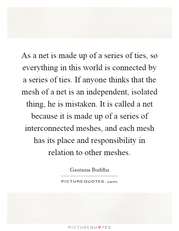 As a net is made up of a series of ties, so everything in this world is connected by a series of ties. If anyone thinks that the mesh of a net is an independent, isolated thing, he is mistaken. It is called a net because it is made up of a series of interconnected meshes, and each mesh has its place and responsibility in relation to other meshes Picture Quote #1