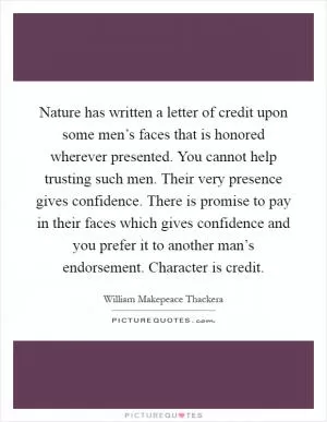 Nature has written a letter of credit upon some men’s faces that is honored wherever presented. You cannot help trusting such men. Their very presence gives confidence. There is promise to pay in their faces which gives confidence and you prefer it to another man’s endorsement. Character is credit Picture Quote #1