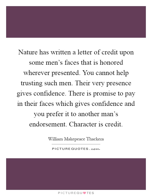 Nature has written a letter of credit upon some men's faces that is honored wherever presented. You cannot help trusting such men. Their very presence gives confidence. There is promise to pay in their faces which gives confidence and you prefer it to another man's endorsement. Character is credit Picture Quote #1