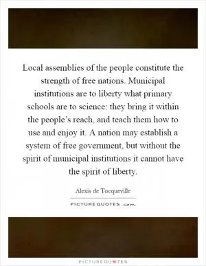 Local assemblies of the people constitute the strength of free nations. Municipal institutions are to liberty what primary schools are to science: they bring it within the people’s reach, and teach them how to use and enjoy it. A nation may establish a system of free government, but without the spirit of municipal institutions it cannot have the spirit of liberty Picture Quote #1