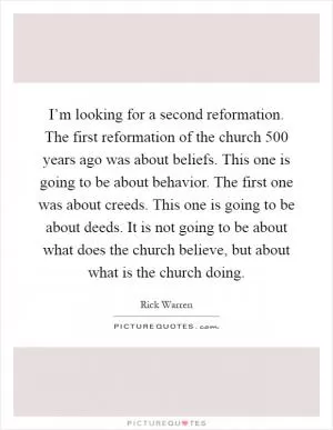 I’m looking for a second reformation. The first reformation of the church 500 years ago was about beliefs. This one is going to be about behavior. The first one was about creeds. This one is going to be about deeds. It is not going to be about what does the church believe, but about what is the church doing Picture Quote #1