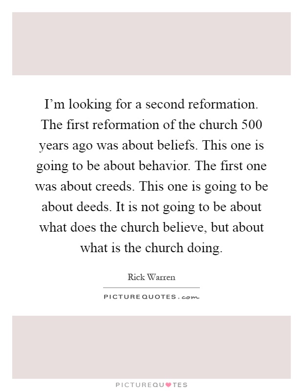 I'm looking for a second reformation. The first reformation of the church 500 years ago was about beliefs. This one is going to be about behavior. The first one was about creeds. This one is going to be about deeds. It is not going to be about what does the church believe, but about what is the church doing Picture Quote #1