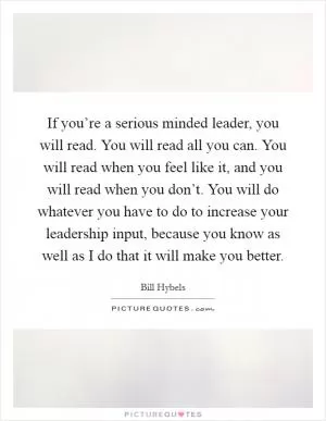 If you’re a serious minded leader, you will read. You will read all you can. You will read when you feel like it, and you will read when you don’t. You will do whatever you have to do to increase your leadership input, because you know as well as I do that it will make you better Picture Quote #1