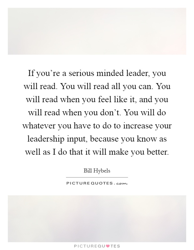 If you're a serious minded leader, you will read. You will read all you can. You will read when you feel like it, and you will read when you don't. You will do whatever you have to do to increase your leadership input, because you know as well as I do that it will make you better Picture Quote #1