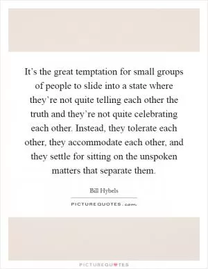 It’s the great temptation for small groups of people to slide into a state where they’re not quite telling each other the truth and they’re not quite celebrating each other. Instead, they tolerate each other, they accommodate each other, and they settle for sitting on the unspoken matters that separate them Picture Quote #1