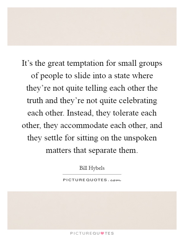 It's the great temptation for small groups of people to slide into a state where they're not quite telling each other the truth and they're not quite celebrating each other. Instead, they tolerate each other, they accommodate each other, and they settle for sitting on the unspoken matters that separate them Picture Quote #1
