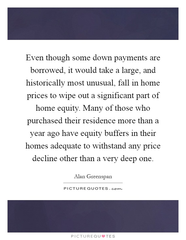 Even though some down payments are borrowed, it would take a large, and historically most unusual, fall in home prices to wipe out a significant part of home equity. Many of those who purchased their residence more than a year ago have equity buffers in their homes adequate to withstand any price decline other than a very deep one Picture Quote #1