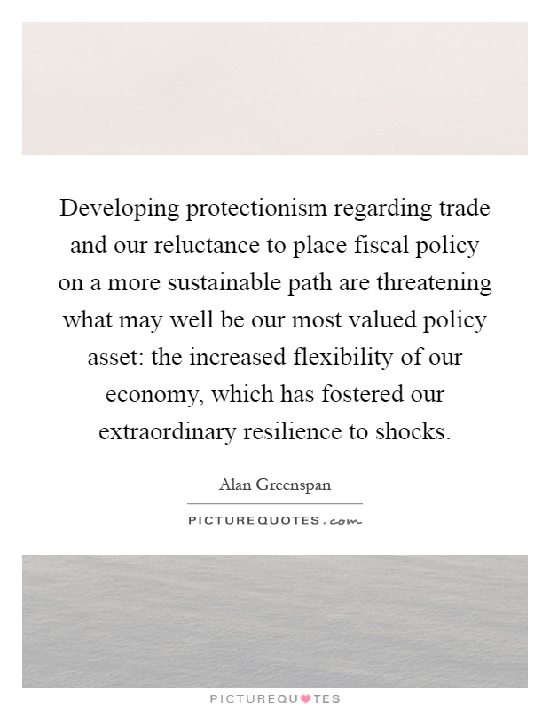 Developing protectionism regarding trade and our reluctance to place fiscal policy on a more sustainable path are threatening what may well be our most valued policy asset: the increased flexibility of our economy, which has fostered our extraordinary resilience to shocks Picture Quote #1