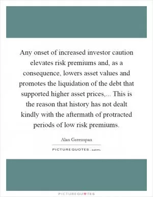 Any onset of increased investor caution elevates risk premiums and, as a consequence, lowers asset values and promotes the liquidation of the debt that supported higher asset prices,... This is the reason that history has not dealt kindly with the aftermath of protracted periods of low risk premiums Picture Quote #1