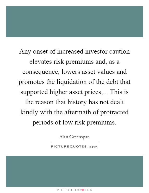Any onset of increased investor caution elevates risk premiums and, as a consequence, lowers asset values and promotes the liquidation of the debt that supported higher asset prices,... This is the reason that history has not dealt kindly with the aftermath of protracted periods of low risk premiums Picture Quote #1