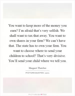You want to keep more of the money you earn? I’m afraid that’s very selfish. We shall want to tax that away. You want to own shares in your firm? We can’t have that. The state has to own your firm. You want to choose where to send your children to school? That’s very divisive. You’ll send your child where we tell you Picture Quote #1