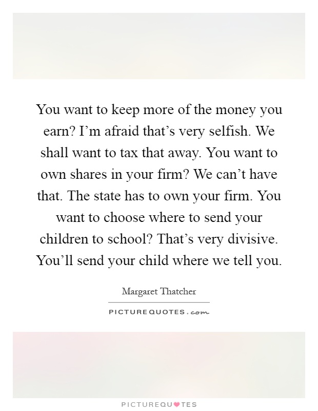 You want to keep more of the money you earn? I'm afraid that's very selfish. We shall want to tax that away. You want to own shares in your firm? We can't have that. The state has to own your firm. You want to choose where to send your children to school? That's very divisive. You'll send your child where we tell you Picture Quote #1
