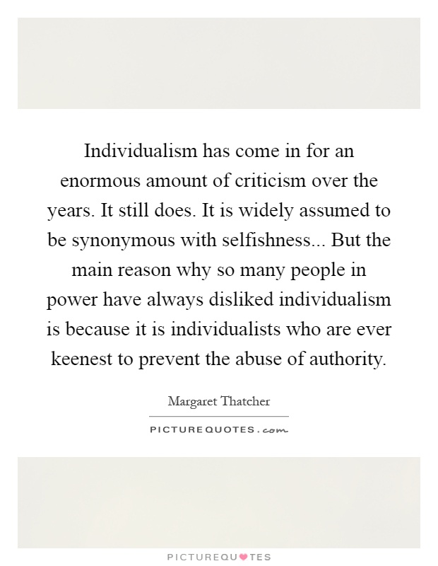 Individualism has come in for an enormous amount of criticism over the years. It still does. It is widely assumed to be synonymous with selfishness... But the main reason why so many people in power have always disliked individualism is because it is individualists who are ever keenest to prevent the abuse of authority Picture Quote #1