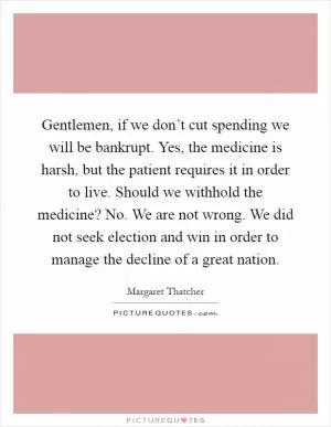 Gentlemen, if we don’t cut spending we will be bankrupt. Yes, the medicine is harsh, but the patient requires it in order to live. Should we withhold the medicine? No. We are not wrong. We did not seek election and win in order to manage the decline of a great nation Picture Quote #1