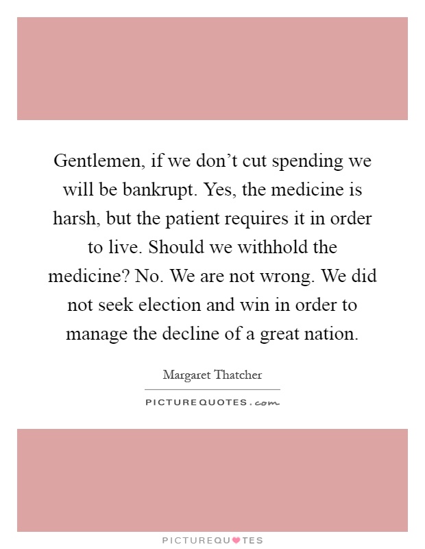 Gentlemen, if we don't cut spending we will be bankrupt. Yes, the medicine is harsh, but the patient requires it in order to live. Should we withhold the medicine? No. We are not wrong. We did not seek election and win in order to manage the decline of a great nation Picture Quote #1
