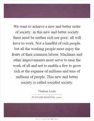 We want to achieve a new and better order of society: in this new and better society there must be neither rich nor poor; all will have to work. Not a handful of rich people, but all the working people must enjoy the fruits of their common labour. Machines and other improvements must serve to ease the work of all and not to enable a few to grow rich at the expense of millions and tens of millions of people. This new and better society is called socialist society Picture Quote #1