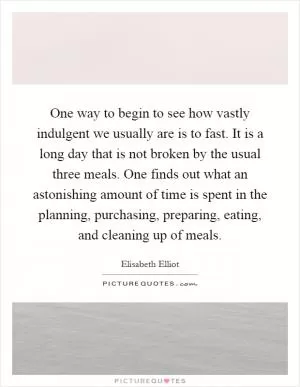 One way to begin to see how vastly indulgent we usually are is to fast. It is a long day that is not broken by the usual three meals. One finds out what an astonishing amount of time is spent in the planning, purchasing, preparing, eating, and cleaning up of meals Picture Quote #1