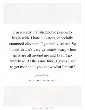 I’m a really claustrophobic person to begin with. I hate elevators, especially crammed elevators. I get really scared. So I think that it’s very definitely scary when girls are all around me and I can’t go anywhere. At the same time, I guess I got to get used to it, you know what I mean? Picture Quote #1