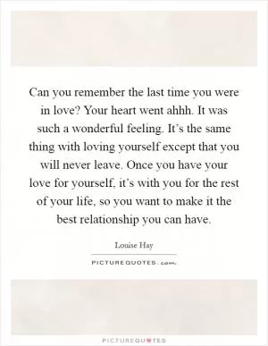 Can you remember the last time you were in love? Your heart went ahhh. It was such a wonderful feeling. It’s the same thing with loving yourself except that you will never leave. Once you have your love for yourself, it’s with you for the rest of your life, so you want to make it the best relationship you can have Picture Quote #1