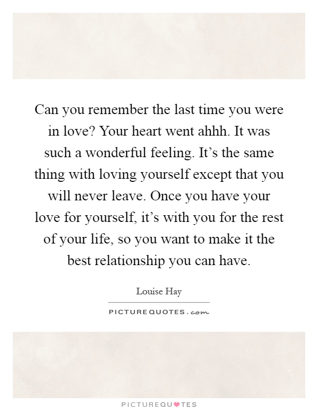 Can you remember the last time you were in love? Your heart went ahhh. It was such a wonderful feeling. It's the same thing with loving yourself except that you will never leave. Once you have your love for yourself, it's with you for the rest of your life, so you want to make it the best relationship you can have Picture Quote #1
