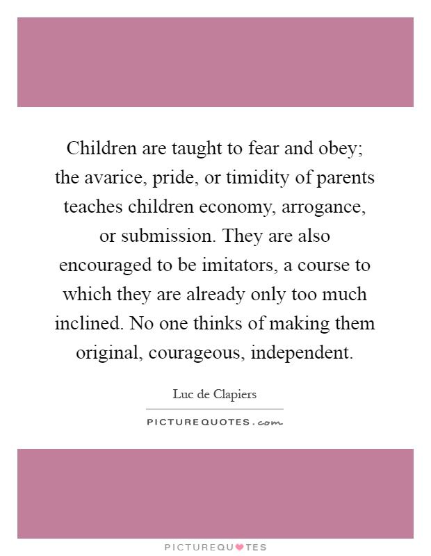 Children are taught to fear and obey; the avarice, pride, or timidity of parents teaches children economy, arrogance, or submission. They are also encouraged to be imitators, a course to which they are already only too much inclined. No one thinks of making them original, courageous, independent Picture Quote #1