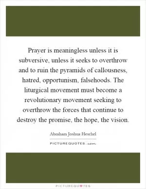 Prayer is meaningless unless it is subversive, unless it seeks to overthrow and to ruin the pyramids of callousness, hatred, opportunism, falsehoods. The liturgical movement must become a revolutionary movement seeking to overthrow the forces that continue to destroy the promise, the hope, the vision Picture Quote #1
