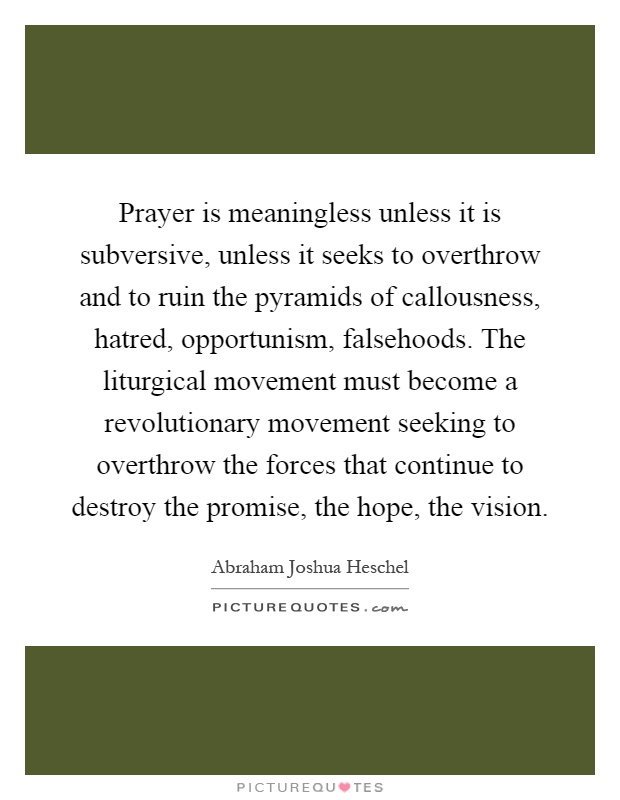 Prayer is meaningless unless it is subversive, unless it seeks to overthrow and to ruin the pyramids of callousness, hatred, opportunism, falsehoods. The liturgical movement must become a revolutionary movement seeking to overthrow the forces that continue to destroy the promise, the hope, the vision Picture Quote #1
