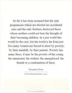 So far it has been assumed that the only pregnancies which are aborted are accidental ones and the only foetuses destroyed those whose mothers could not bear the thought of their becoming children. In a just world this would be the case, but the world is far from just. Too many women are forced to abort by poverty, by their menfolk, by their parents. Poverty has many faces; it may be the poverty of the young, the unmarried, the student, the unemployed, the female or a combination of these Picture Quote #1