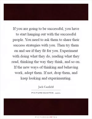 If you are going to be successful, you have to start hanging out with the successful people. You need to ask them to share their success strategies with you. Then try them on and see if they fit for you. Experiment with doing what they do, reading what they read, thinking the way they think, and so on. If the new ways of thinking and behaving work, adopt them. If not, drop them, and keep looking and experimenting Picture Quote #1