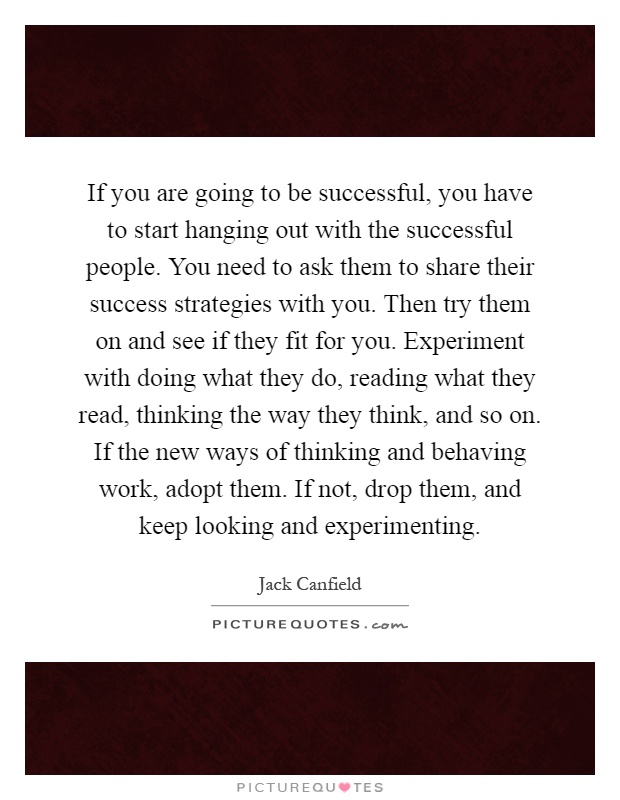 If you are going to be successful, you have to start hanging out with the successful people. You need to ask them to share their success strategies with you. Then try them on and see if they fit for you. Experiment with doing what they do, reading what they read, thinking the way they think, and so on. If the new ways of thinking and behaving work, adopt them. If not, drop them, and keep looking and experimenting Picture Quote #1
