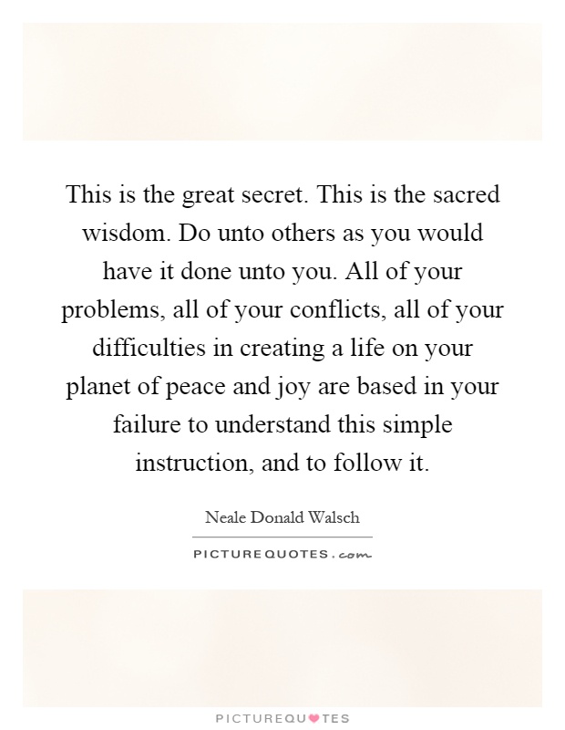 This is the great secret. This is the sacred wisdom. Do unto others as you would have it done unto you. All of your problems, all of your conflicts, all of your difficulties in creating a life on your planet of peace and joy are based in your failure to understand this simple instruction, and to follow it Picture Quote #1