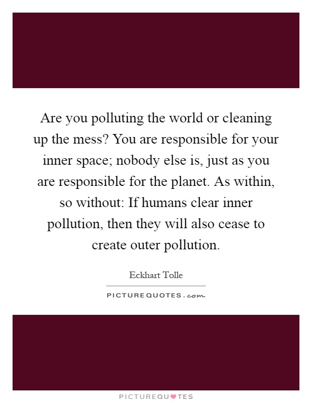 Are you polluting the world or cleaning up the mess? You are responsible for your inner space; nobody else is, just as you are responsible for the planet. As within, so without: If humans clear inner pollution, then they will also cease to create outer pollution Picture Quote #1