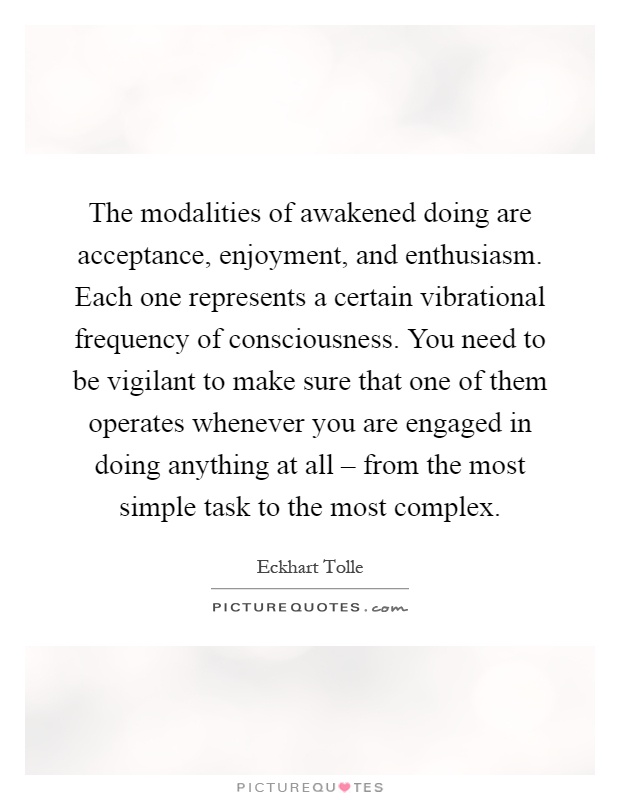 The modalities of awakened doing are acceptance, enjoyment, and enthusiasm. Each one represents a certain vibrational frequency of consciousness. You need to be vigilant to make sure that one of them operates whenever you are engaged in doing anything at all – from the most simple task to the most complex Picture Quote #1