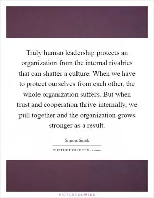 Truly human leadership protects an organization from the internal rivalries that can shatter a culture. When we have to protect ourselves from each other, the whole organization suffers. But when trust and cooperation thrive internally, we pull together and the organization grows stronger as a result Picture Quote #1
