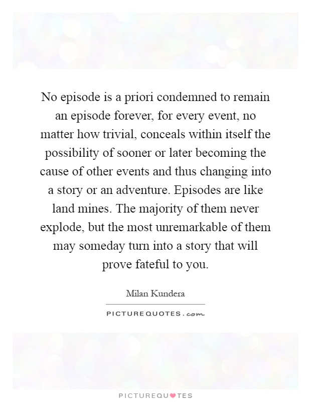 No episode is a priori condemned to remain an episode forever, for every event, no matter how trivial, conceals within itself the possibility of sooner or later becoming the cause of other events and thus changing into a story or an adventure. Episodes are like land mines. The majority of them never explode, but the most unremarkable of them may someday turn into a story that will prove fateful to you Picture Quote #1