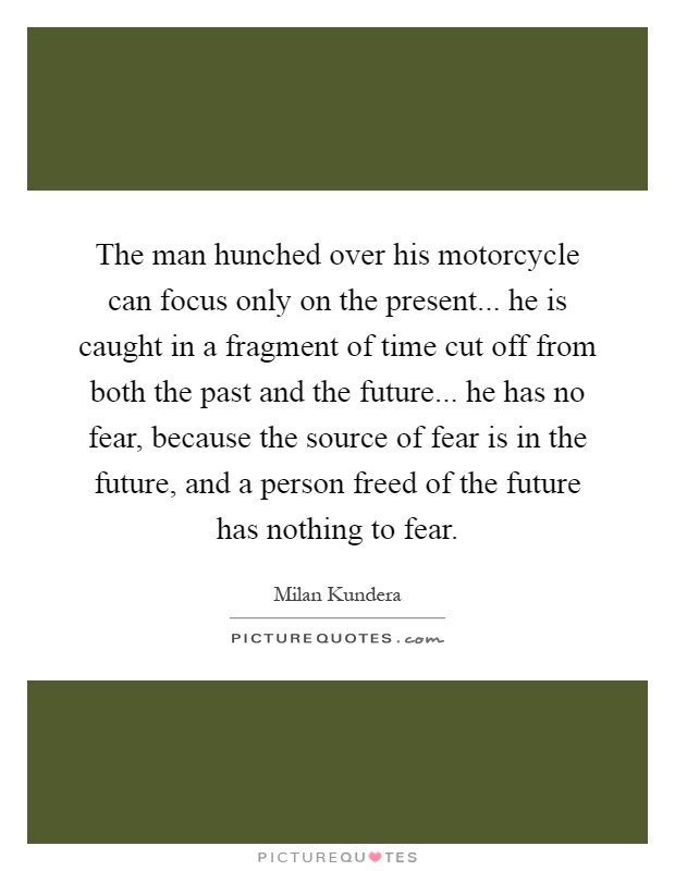 The man hunched over his motorcycle can focus only on the present... he is caught in a fragment of time cut off from both the past and the future... he has no fear, because the source of fear is in the future, and a person freed of the future has nothing to fear Picture Quote #1