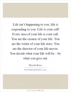 Life isn’t happening to you; life is responding to you. Life is your call! Every area of your life is your call. You are the creator of your life. You are the writer of your life story. You are the director of your life movie. You decide what your life will be – by what you give out Picture Quote #1