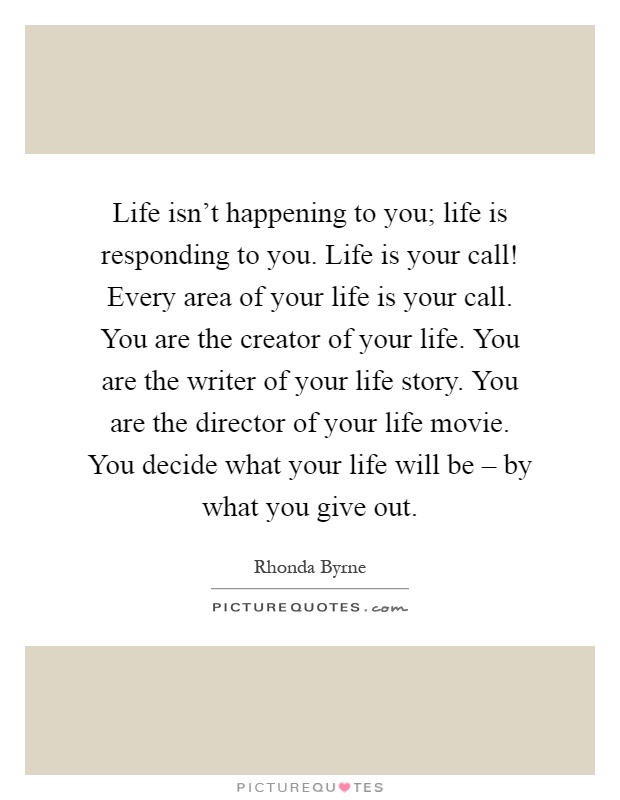 Life isn't happening to you; life is responding to you. Life is your call! Every area of your life is your call. You are the creator of your life. You are the writer of your life story. You are the director of your life movie. You decide what your life will be – by what you give out Picture Quote #1