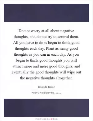 Do not worry at all about negative thoughts, and do not try to control them. All you have to do is begin to think good thoughts each day. Plant as many good thoughts as you can in each day. As you begin to think good thoughts you will attract more and more good thoughts, and eventually the good thoughts will wipe out the negative thoughts altogether Picture Quote #1