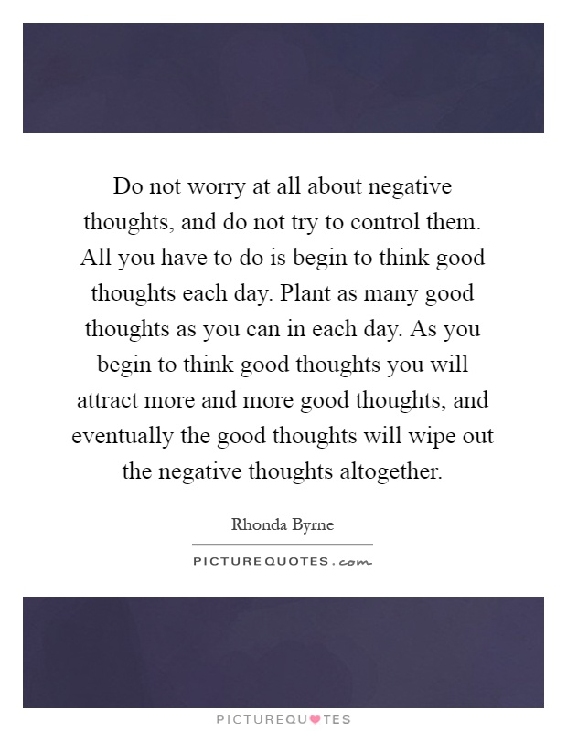 Do not worry at all about negative thoughts, and do not try to control them. All you have to do is begin to think good thoughts each day. Plant as many good thoughts as you can in each day. As you begin to think good thoughts you will attract more and more good thoughts, and eventually the good thoughts will wipe out the negative thoughts altogether Picture Quote #1