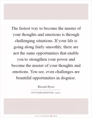 The fastest way to become the master of your thoughts and emotions is through challenging situations. If your life is going along fairly smoothly, there are not the same opportunities that enable you to strengthen your power and become the master of your thoughts and emotions. You see, even challenges are beautiful opportunities in disguise Picture Quote #1