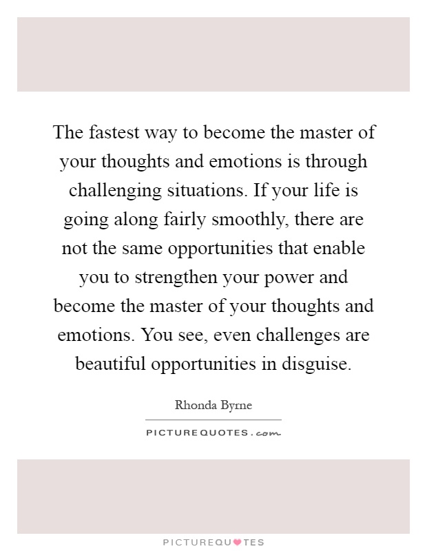 The fastest way to become the master of your thoughts and emotions is through challenging situations. If your life is going along fairly smoothly, there are not the same opportunities that enable you to strengthen your power and become the master of your thoughts and emotions. You see, even challenges are beautiful opportunities in disguise Picture Quote #1