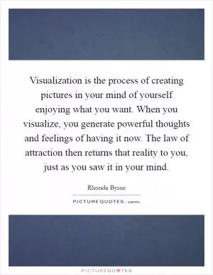 Visualization is the process of creating pictures in your mind of yourself enjoying what you want. When you visualize, you generate powerful thoughts and feelings of having it now. The law of attraction then returns that reality to you, just as you saw it in your mind Picture Quote #1
